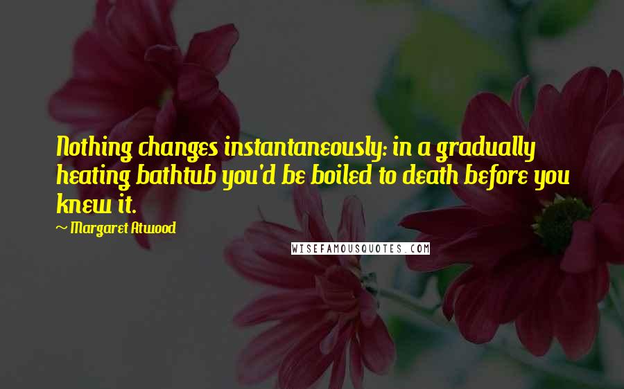 Margaret Atwood Quotes: Nothing changes instantaneously: in a gradually heating bathtub you'd be boiled to death before you knew it.