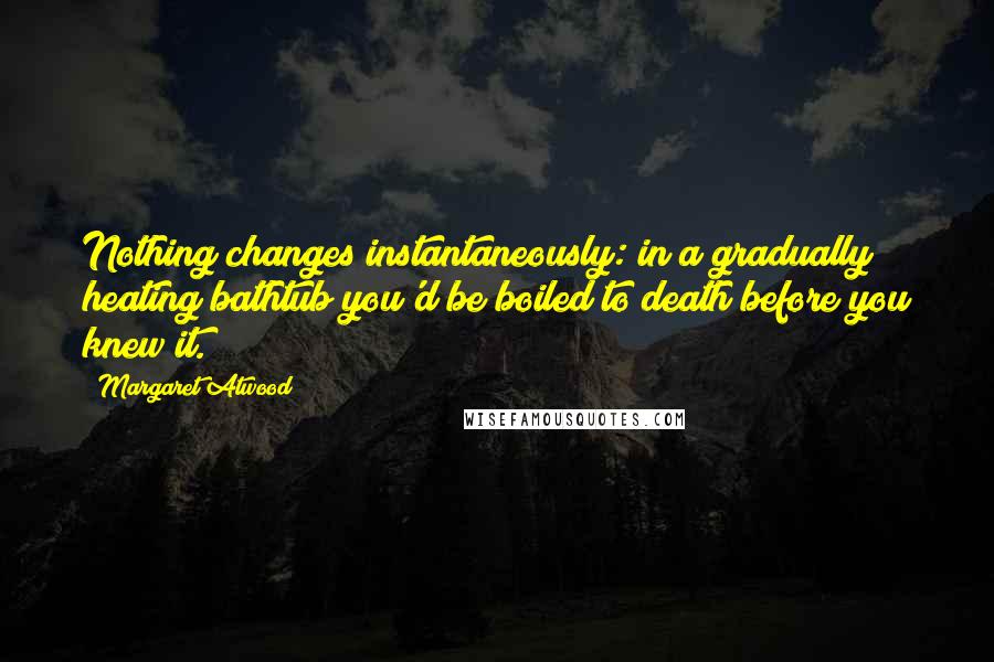Margaret Atwood Quotes: Nothing changes instantaneously: in a gradually heating bathtub you'd be boiled to death before you knew it.