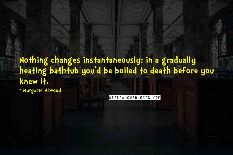 Margaret Atwood Quotes: Nothing changes instantaneously: in a gradually heating bathtub you'd be boiled to death before you knew it.
