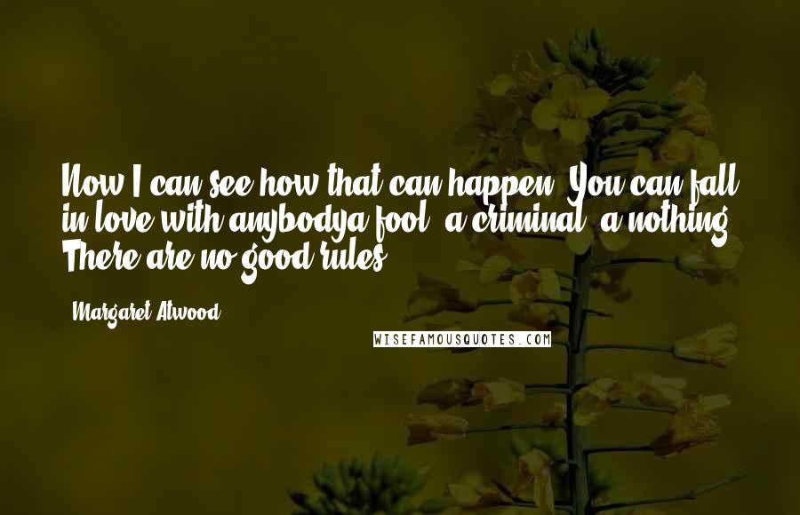 Margaret Atwood Quotes: Now I can see how that can happen. You can fall in love with anybodya fool, a criminal, a nothing. There are no good rules.