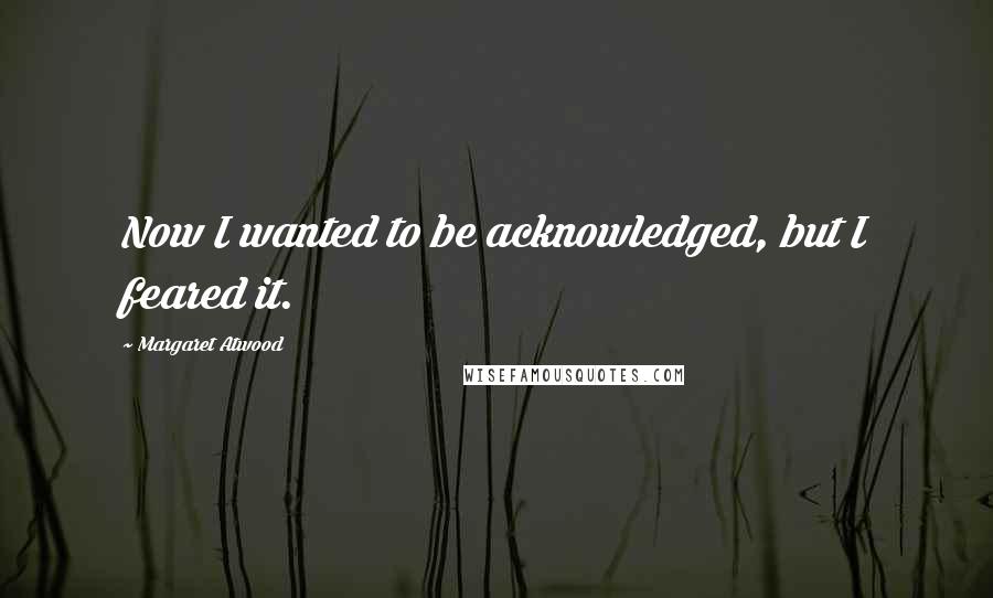 Margaret Atwood Quotes: Now I wanted to be acknowledged, but I feared it.