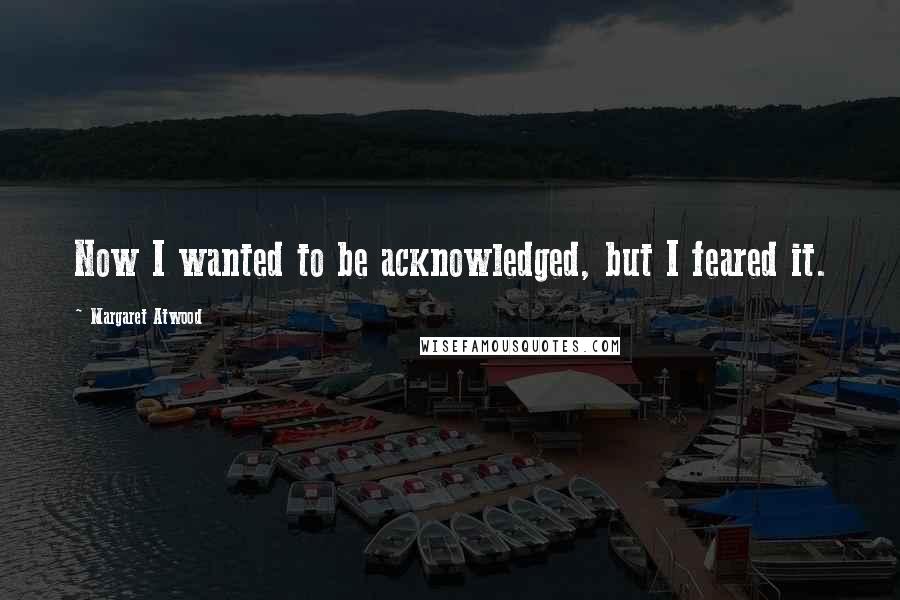 Margaret Atwood Quotes: Now I wanted to be acknowledged, but I feared it.