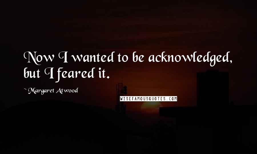 Margaret Atwood Quotes: Now I wanted to be acknowledged, but I feared it.