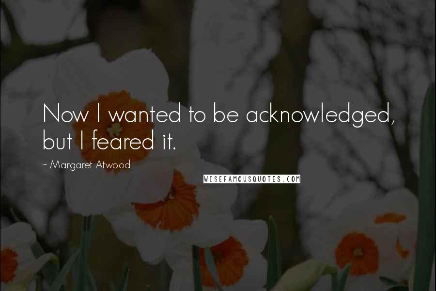 Margaret Atwood Quotes: Now I wanted to be acknowledged, but I feared it.