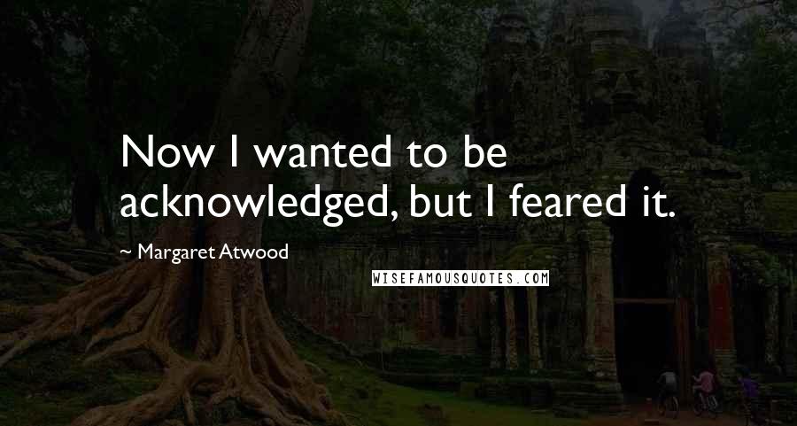 Margaret Atwood Quotes: Now I wanted to be acknowledged, but I feared it.