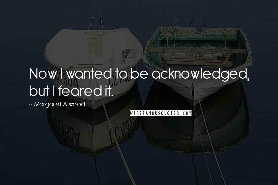 Margaret Atwood Quotes: Now I wanted to be acknowledged, but I feared it.