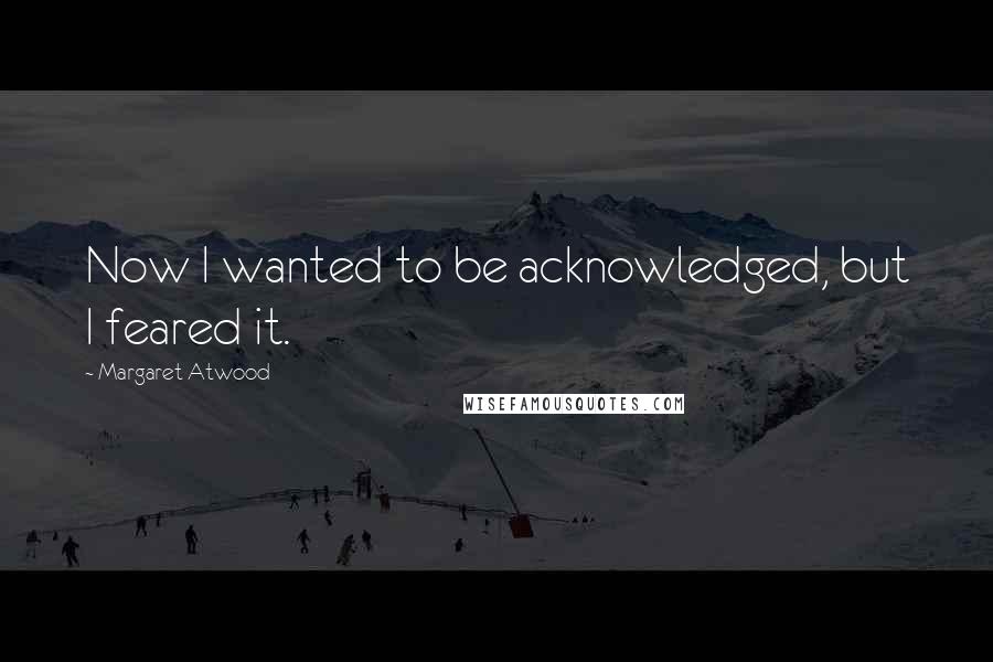 Margaret Atwood Quotes: Now I wanted to be acknowledged, but I feared it.