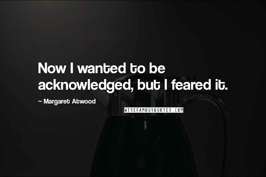 Margaret Atwood Quotes: Now I wanted to be acknowledged, but I feared it.