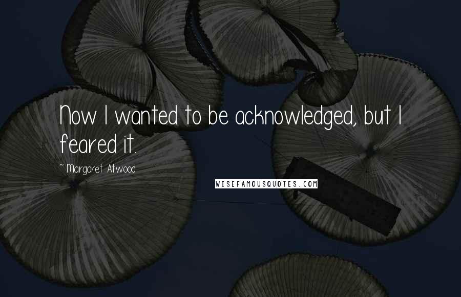 Margaret Atwood Quotes: Now I wanted to be acknowledged, but I feared it.