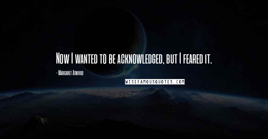 Margaret Atwood Quotes: Now I wanted to be acknowledged, but I feared it.