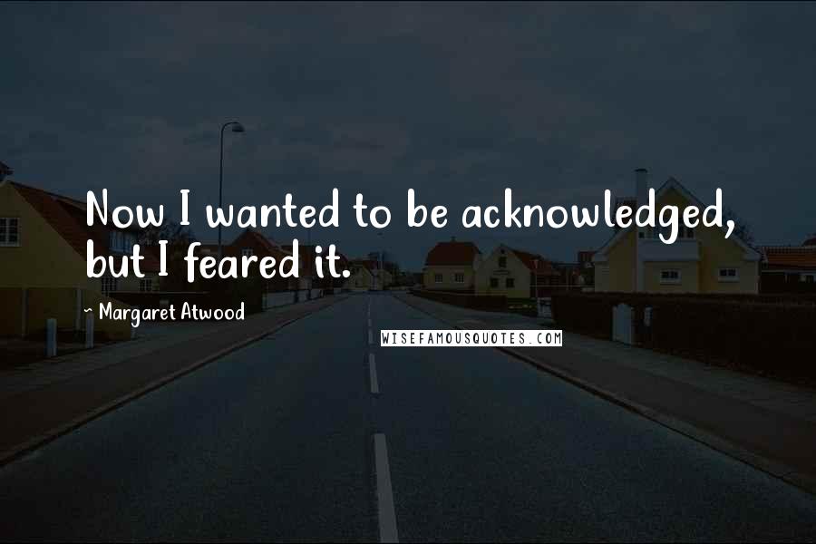 Margaret Atwood Quotes: Now I wanted to be acknowledged, but I feared it.