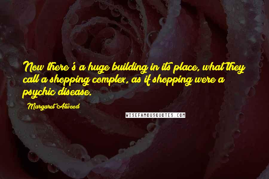 Margaret Atwood Quotes: Now there's a huge building in its place, what they call a shopping complex, as if shopping were a psychic disease.