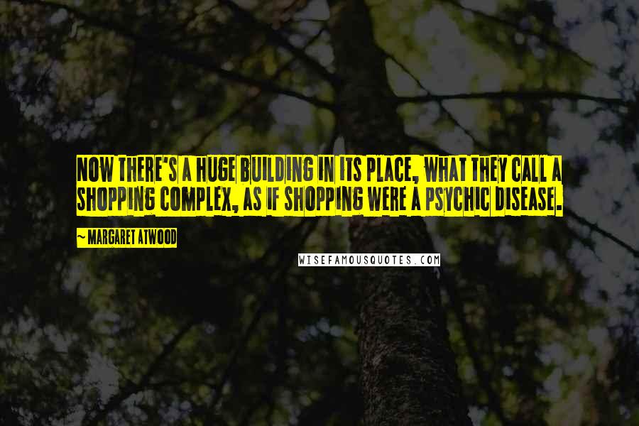 Margaret Atwood Quotes: Now there's a huge building in its place, what they call a shopping complex, as if shopping were a psychic disease.