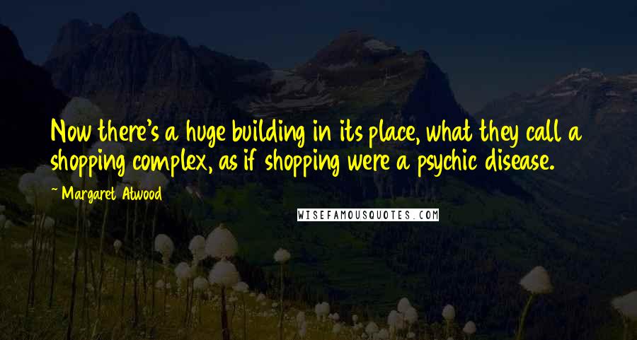 Margaret Atwood Quotes: Now there's a huge building in its place, what they call a shopping complex, as if shopping were a psychic disease.