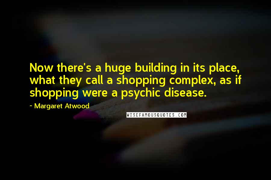 Margaret Atwood Quotes: Now there's a huge building in its place, what they call a shopping complex, as if shopping were a psychic disease.