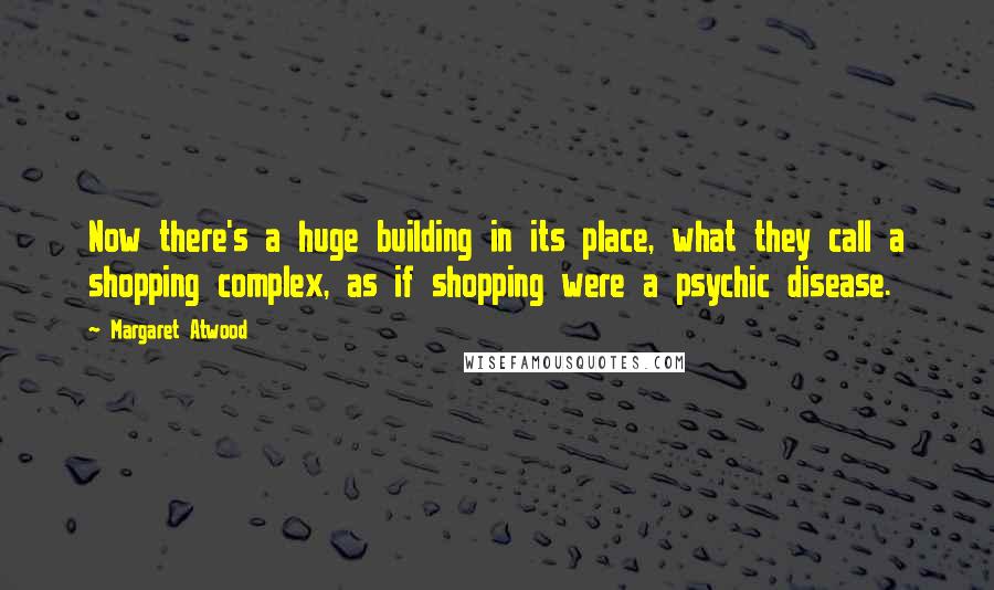 Margaret Atwood Quotes: Now there's a huge building in its place, what they call a shopping complex, as if shopping were a psychic disease.