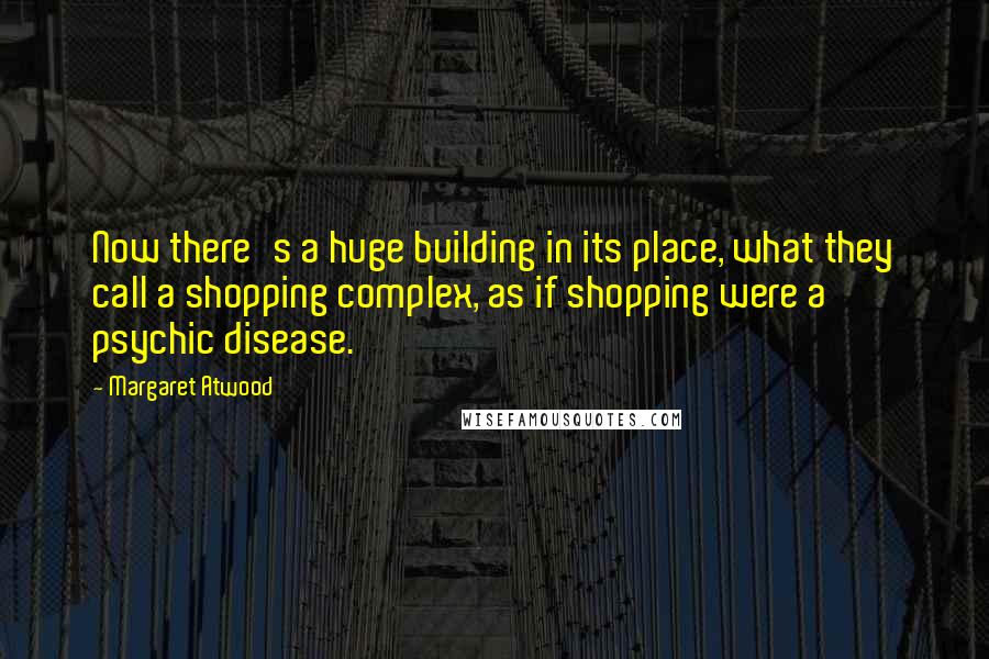 Margaret Atwood Quotes: Now there's a huge building in its place, what they call a shopping complex, as if shopping were a psychic disease.