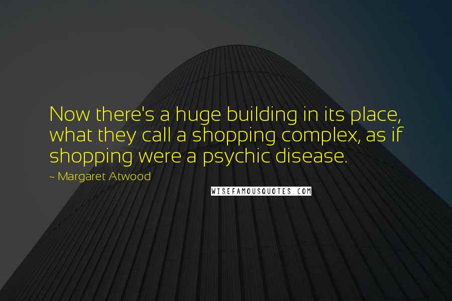 Margaret Atwood Quotes: Now there's a huge building in its place, what they call a shopping complex, as if shopping were a psychic disease.