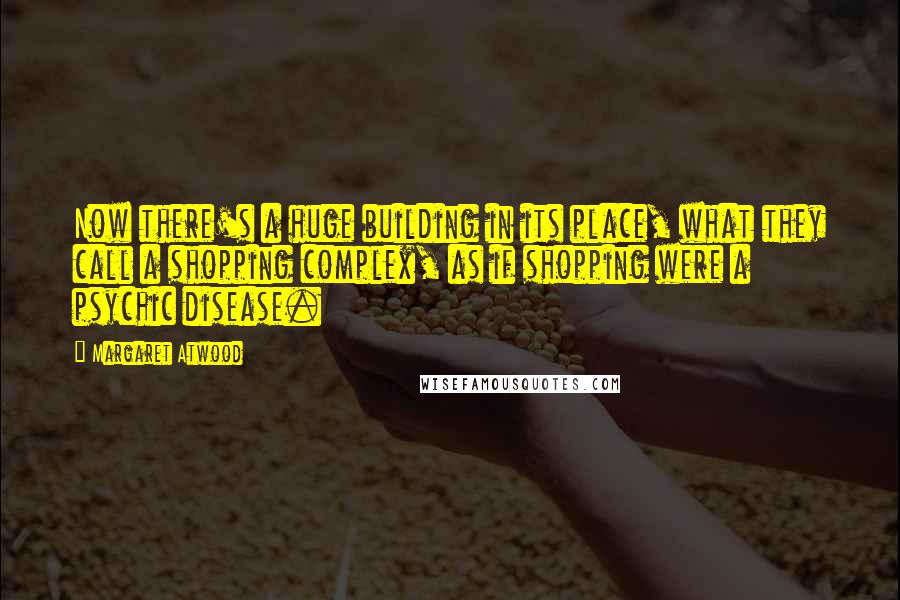 Margaret Atwood Quotes: Now there's a huge building in its place, what they call a shopping complex, as if shopping were a psychic disease.