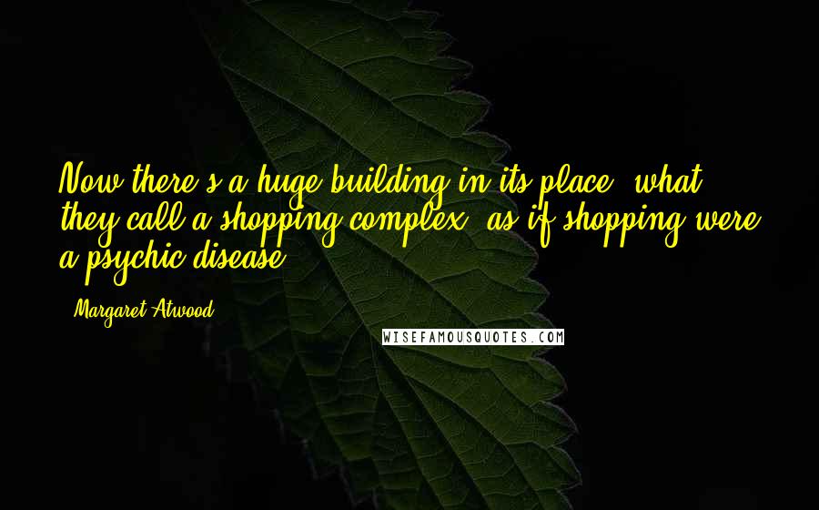 Margaret Atwood Quotes: Now there's a huge building in its place, what they call a shopping complex, as if shopping were a psychic disease.