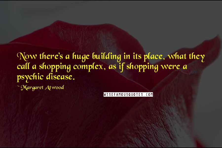 Margaret Atwood Quotes: Now there's a huge building in its place, what they call a shopping complex, as if shopping were a psychic disease.