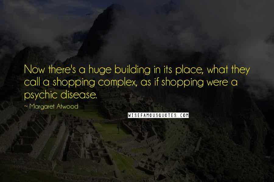 Margaret Atwood Quotes: Now there's a huge building in its place, what they call a shopping complex, as if shopping were a psychic disease.