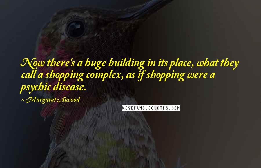 Margaret Atwood Quotes: Now there's a huge building in its place, what they call a shopping complex, as if shopping were a psychic disease.