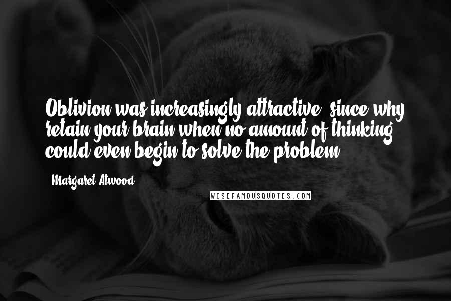 Margaret Atwood Quotes: Oblivion was increasingly attractive, since why retain your brain when no amount of thinking could even begin to solve the problem?
