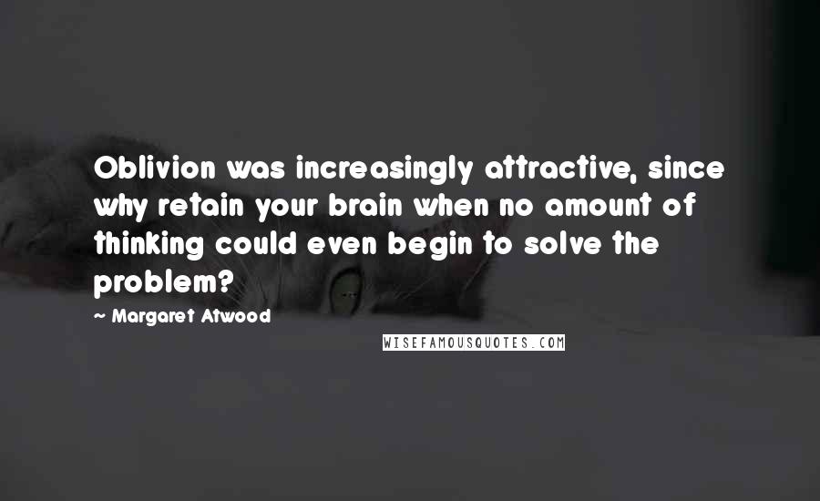 Margaret Atwood Quotes: Oblivion was increasingly attractive, since why retain your brain when no amount of thinking could even begin to solve the problem?