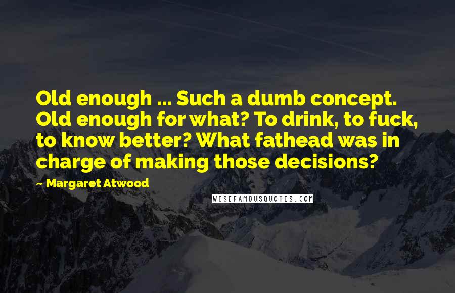 Margaret Atwood Quotes: Old enough ... Such a dumb concept. Old enough for what? To drink, to fuck, to know better? What fathead was in charge of making those decisions?