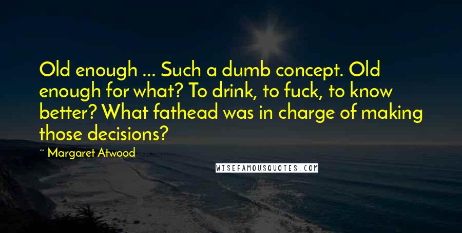 Margaret Atwood Quotes: Old enough ... Such a dumb concept. Old enough for what? To drink, to fuck, to know better? What fathead was in charge of making those decisions?