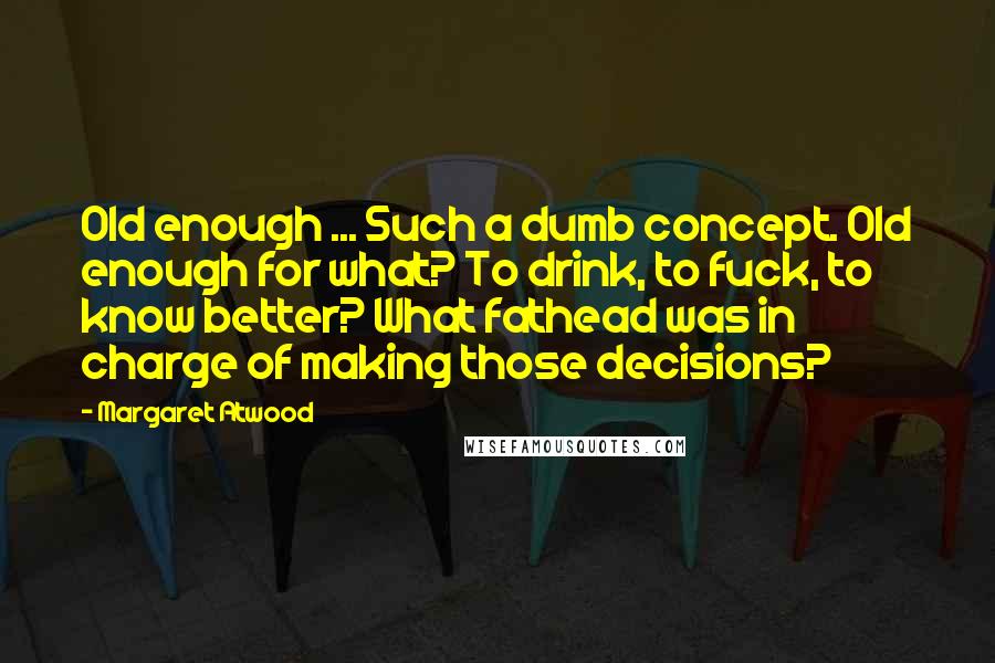 Margaret Atwood Quotes: Old enough ... Such a dumb concept. Old enough for what? To drink, to fuck, to know better? What fathead was in charge of making those decisions?