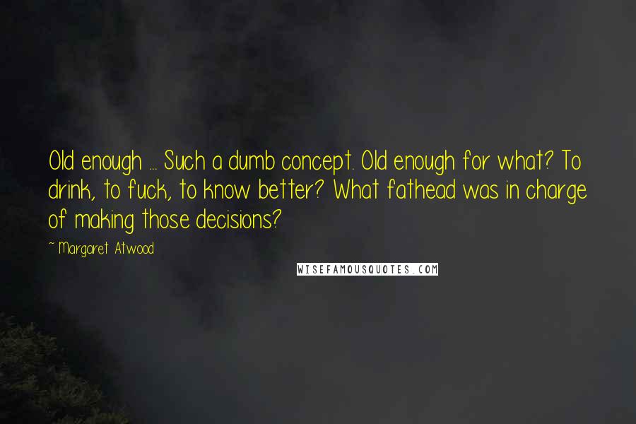 Margaret Atwood Quotes: Old enough ... Such a dumb concept. Old enough for what? To drink, to fuck, to know better? What fathead was in charge of making those decisions?
