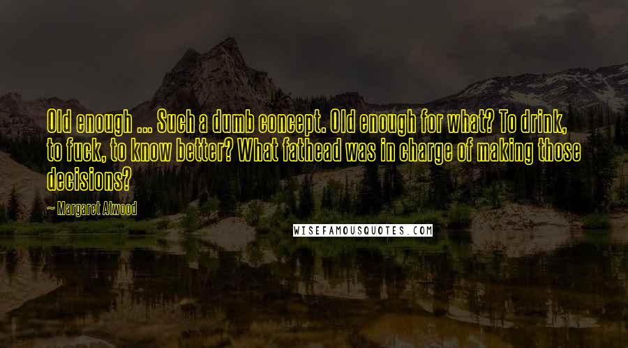 Margaret Atwood Quotes: Old enough ... Such a dumb concept. Old enough for what? To drink, to fuck, to know better? What fathead was in charge of making those decisions?