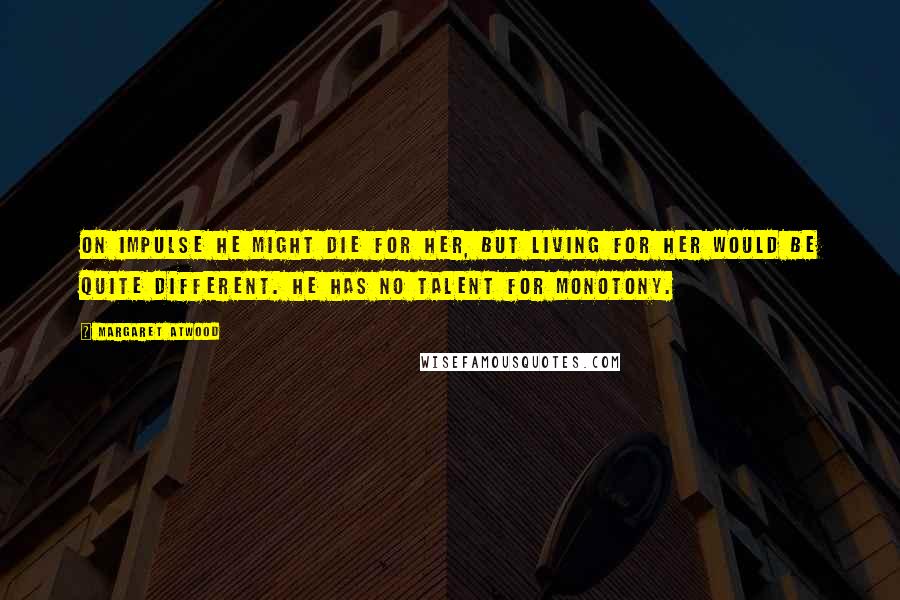 Margaret Atwood Quotes: On impulse he might die for her, but living for her would be quite different. He has no talent for monotony.