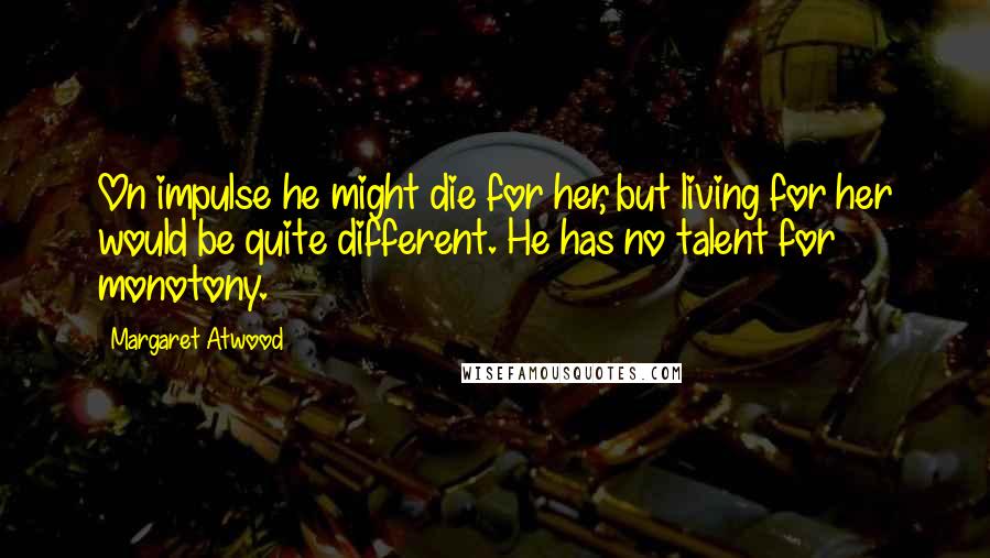 Margaret Atwood Quotes: On impulse he might die for her, but living for her would be quite different. He has no talent for monotony.