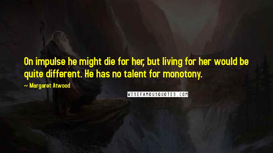 Margaret Atwood Quotes: On impulse he might die for her, but living for her would be quite different. He has no talent for monotony.