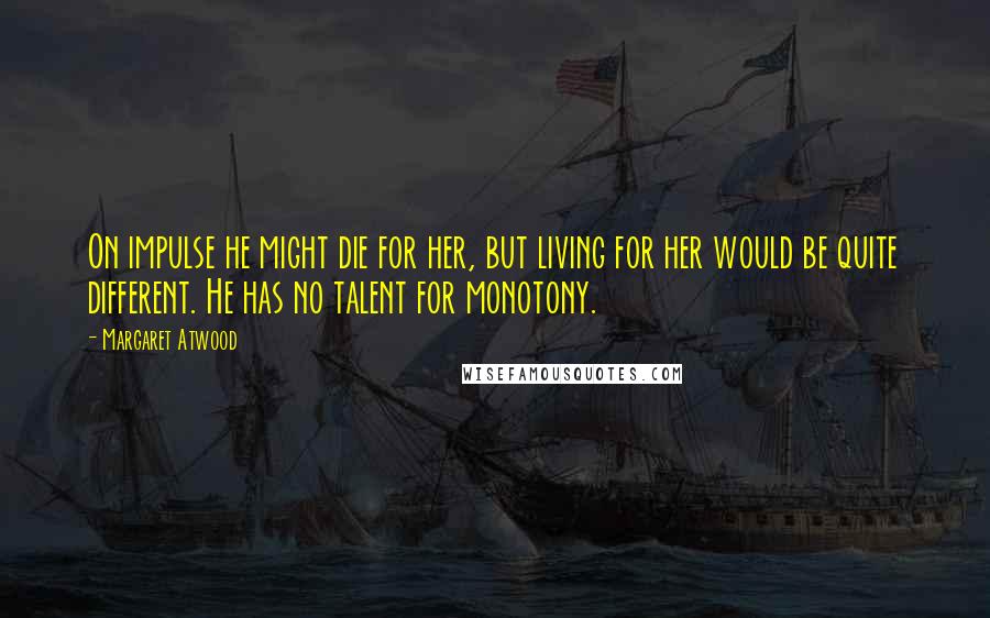 Margaret Atwood Quotes: On impulse he might die for her, but living for her would be quite different. He has no talent for monotony.