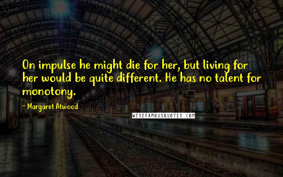 Margaret Atwood Quotes: On impulse he might die for her, but living for her would be quite different. He has no talent for monotony.