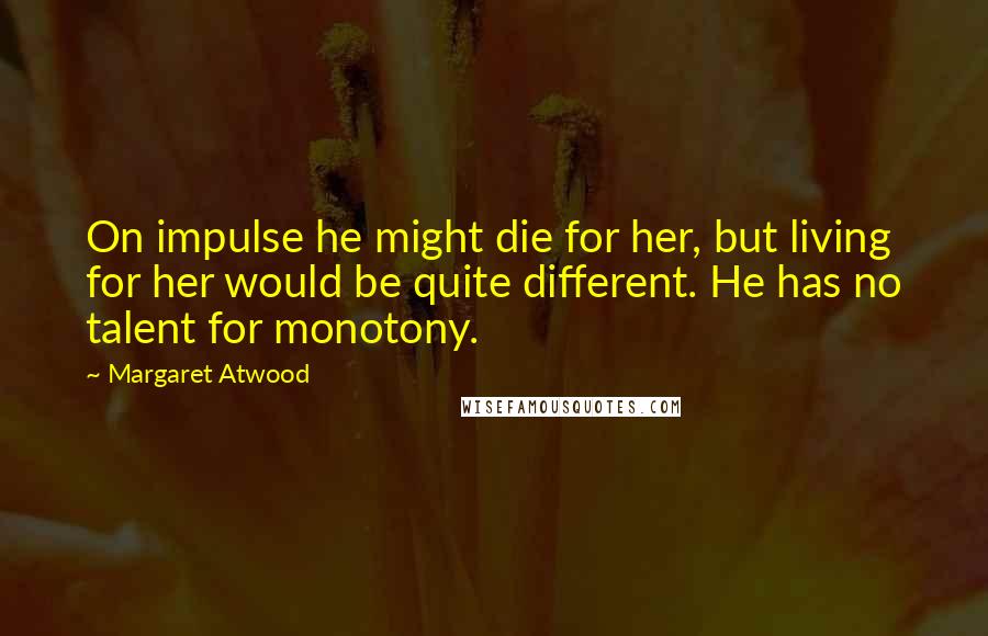 Margaret Atwood Quotes: On impulse he might die for her, but living for her would be quite different. He has no talent for monotony.