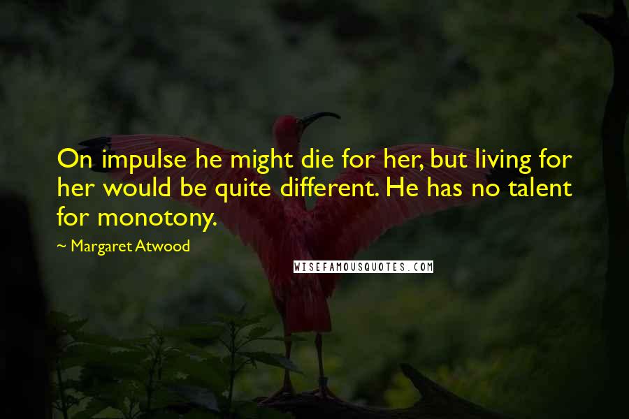 Margaret Atwood Quotes: On impulse he might die for her, but living for her would be quite different. He has no talent for monotony.