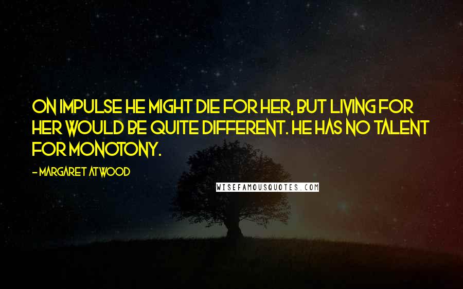 Margaret Atwood Quotes: On impulse he might die for her, but living for her would be quite different. He has no talent for monotony.