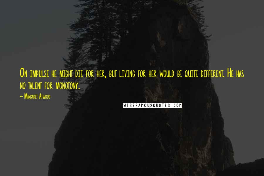 Margaret Atwood Quotes: On impulse he might die for her, but living for her would be quite different. He has no talent for monotony.