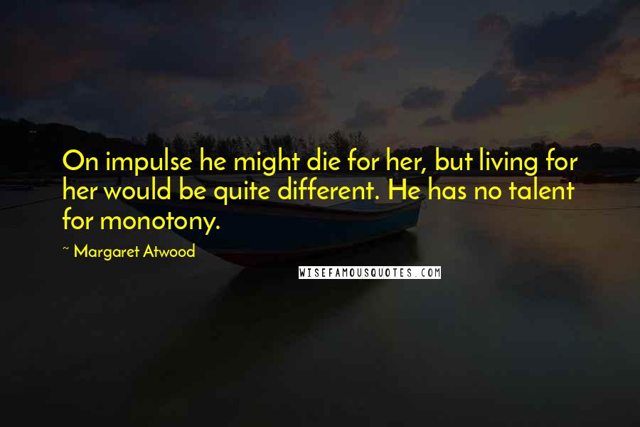 Margaret Atwood Quotes: On impulse he might die for her, but living for her would be quite different. He has no talent for monotony.