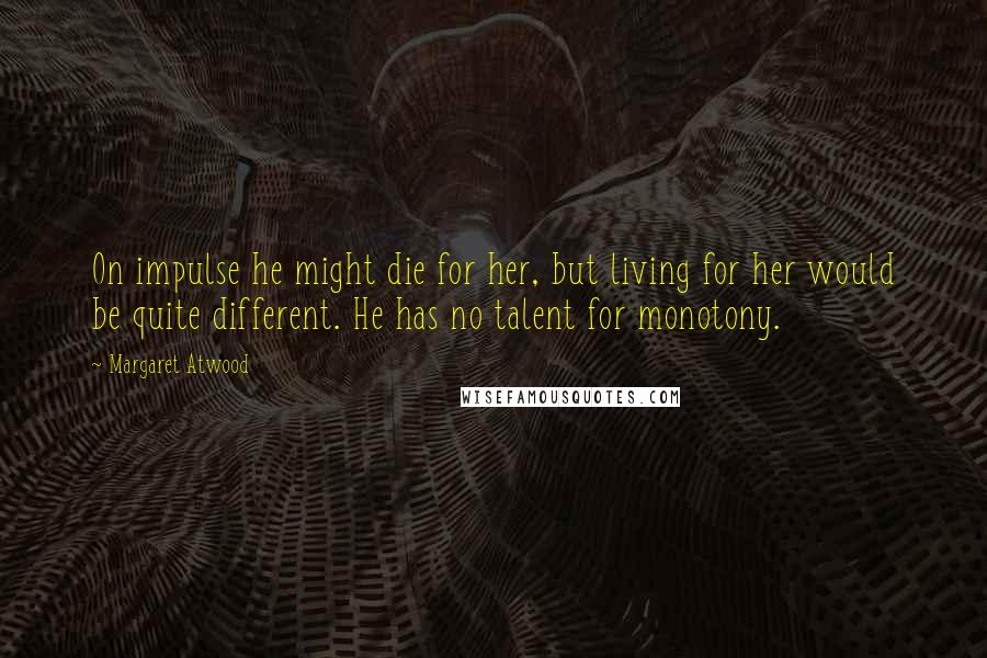 Margaret Atwood Quotes: On impulse he might die for her, but living for her would be quite different. He has no talent for monotony.