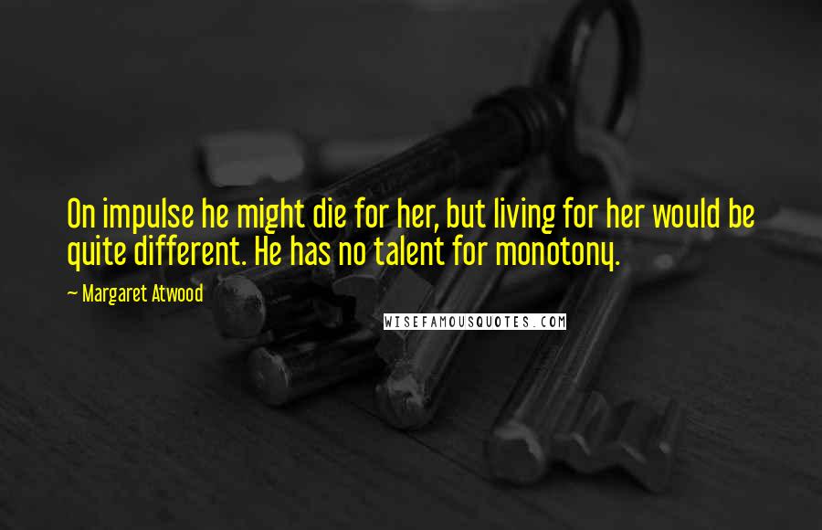 Margaret Atwood Quotes: On impulse he might die for her, but living for her would be quite different. He has no talent for monotony.