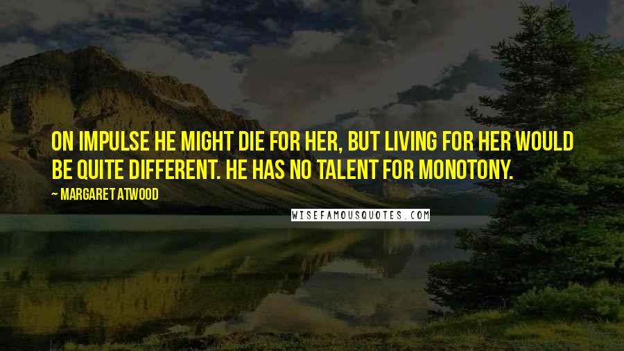 Margaret Atwood Quotes: On impulse he might die for her, but living for her would be quite different. He has no talent for monotony.