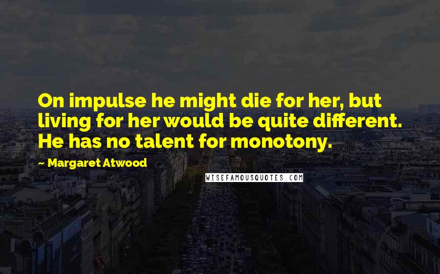 Margaret Atwood Quotes: On impulse he might die for her, but living for her would be quite different. He has no talent for monotony.