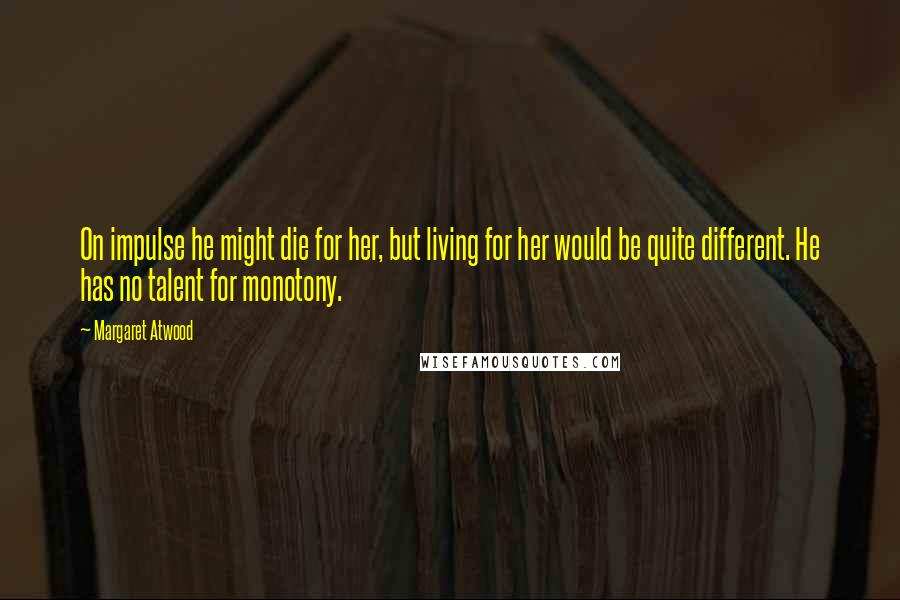 Margaret Atwood Quotes: On impulse he might die for her, but living for her would be quite different. He has no talent for monotony.