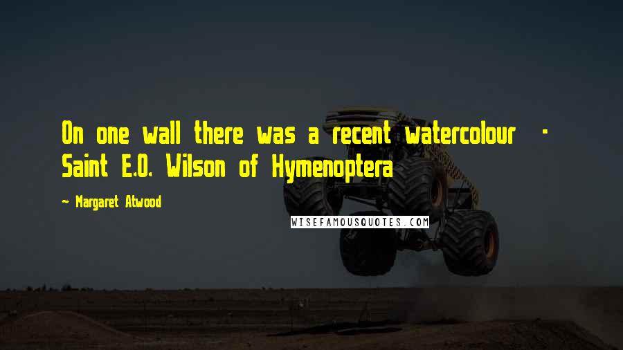 Margaret Atwood Quotes: On one wall there was a recent watercolour - Saint E.O. Wilson of Hymenoptera
